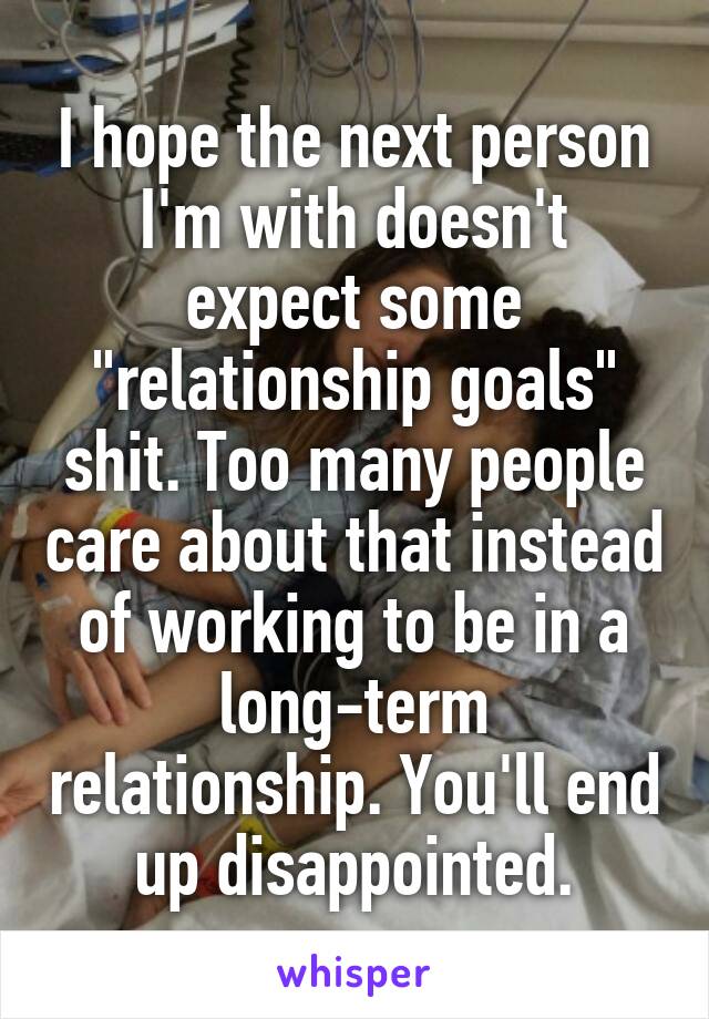 I hope the next person I'm with doesn't expect some "relationship goals" shit. Too many people care about that instead of working to be in a long-term relationship. You'll end up disappointed.