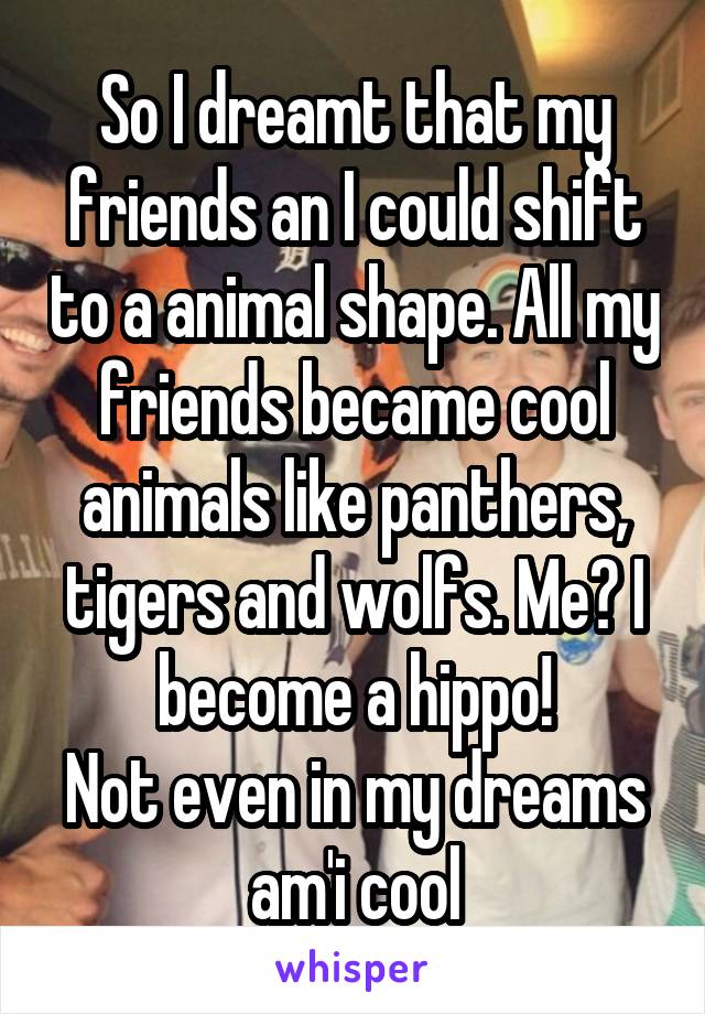 So I dreamt that my friends an I could shift to a animal shape. All my friends became cool animals like panthers, tigers and wolfs. Me? I become a hippo!
Not even in my dreams am'i cool