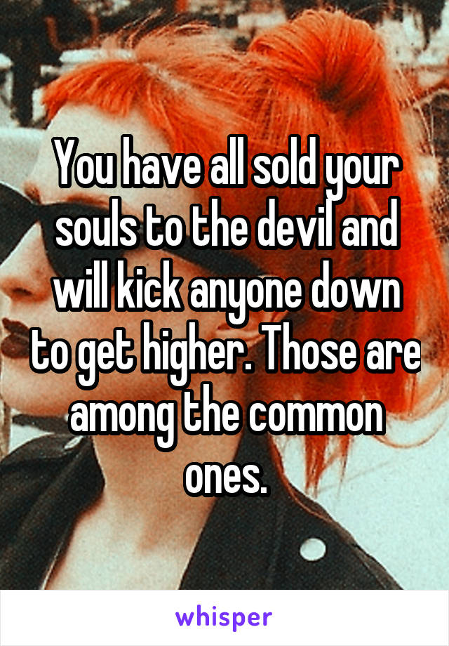 You have all sold your souls to the devil and will kick anyone down to get higher. Those are among the common ones.