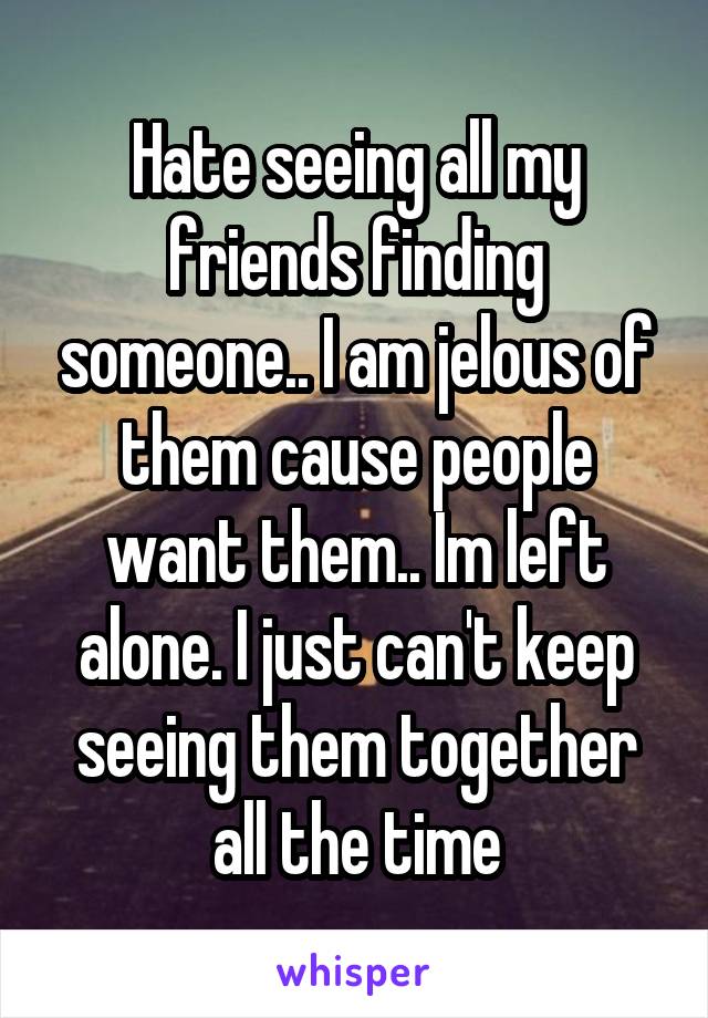 Hate seeing all my friends finding someone.. I am jelous of them cause people want them.. Im left alone. I just can't keep seeing them together all the time