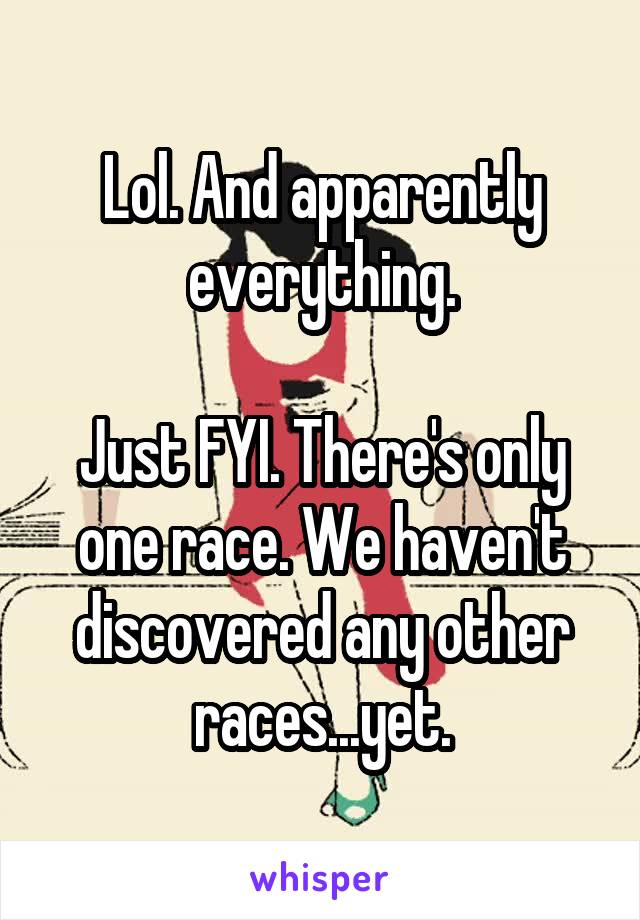 Lol. And apparently everything.

Just FYI. There's only one race. We haven't discovered any other races...yet.