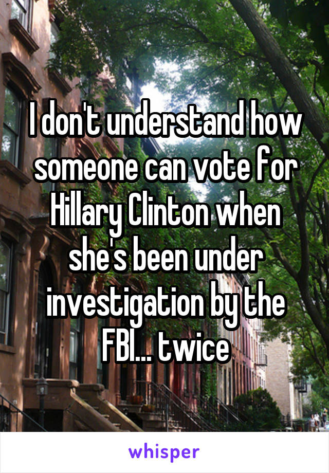 I don't understand how someone can vote for Hillary Clinton when she's been under investigation by the FBI... twice
