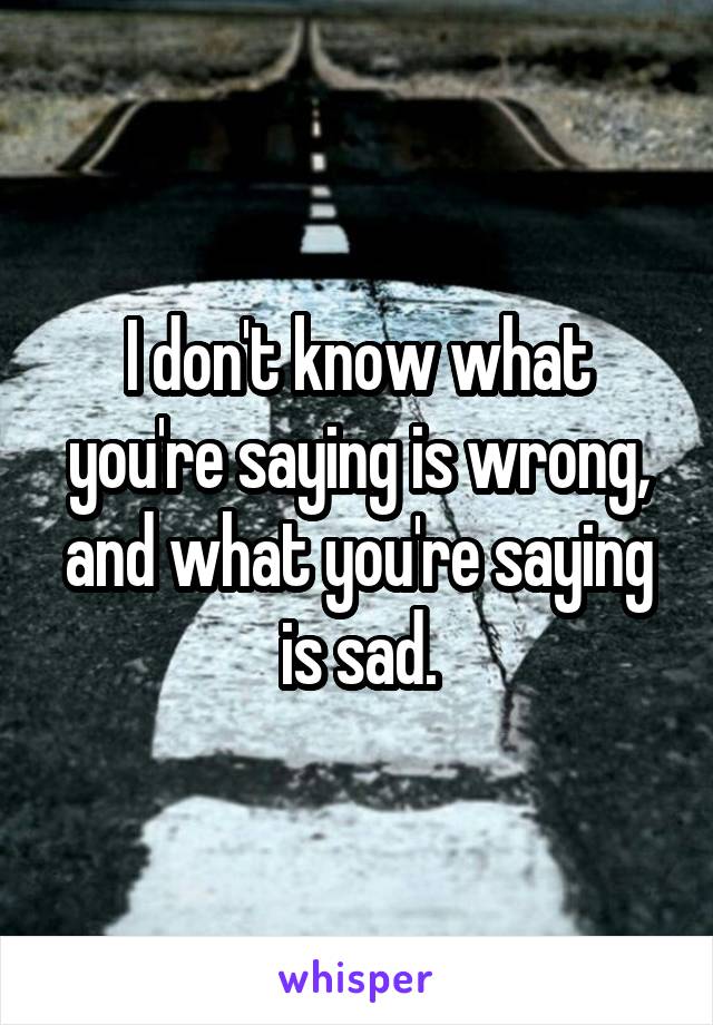 I don't know what you're saying is wrong, and what you're saying is sad.