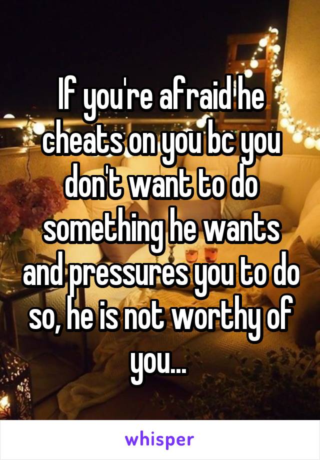 If you're afraid he cheats on you bc you don't want to do something he wants and pressures you to do so, he is not worthy of you... 