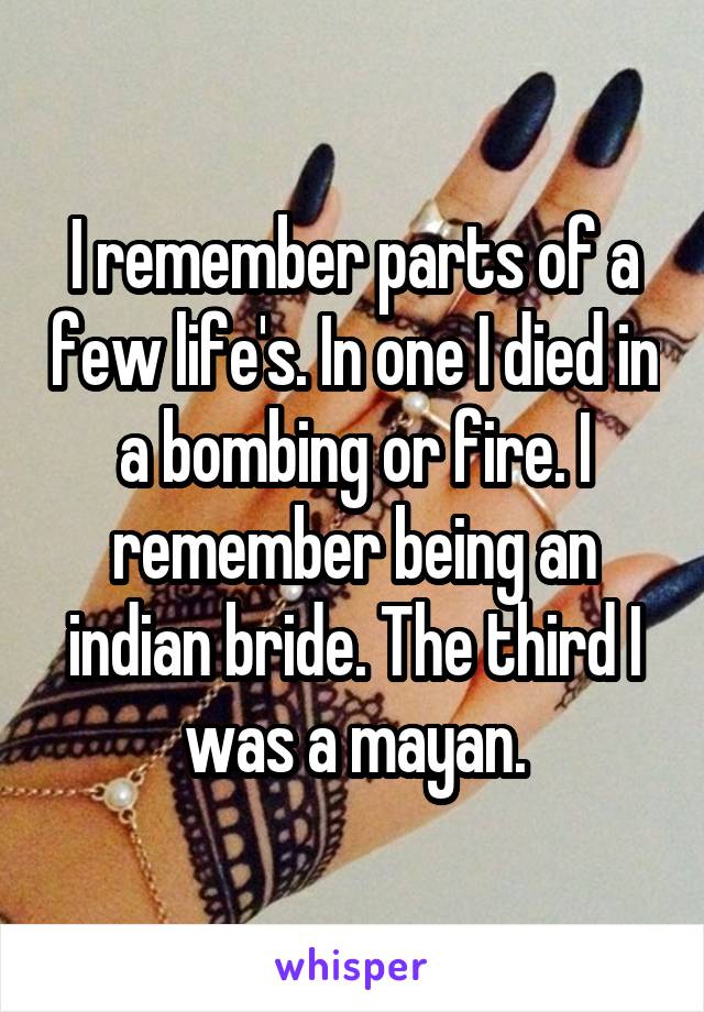 I remember parts of a few life's. In one I died in a bombing or fire. I remember being an indian bride. The third I was a mayan.