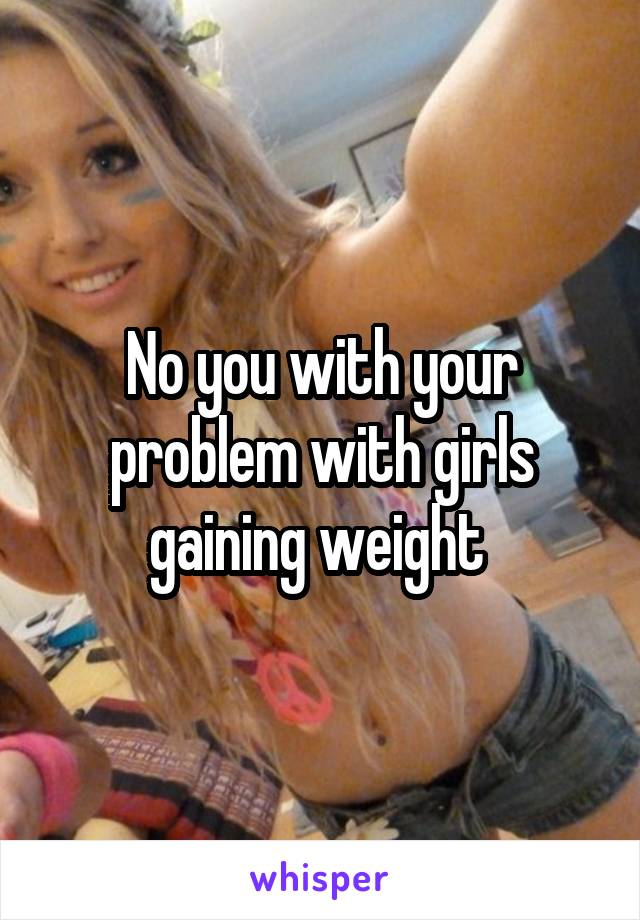 No you with your problem with girls gaining weight 