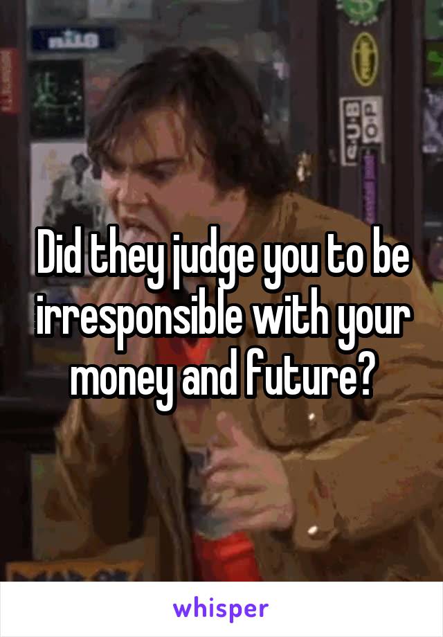 Did they judge you to be irresponsible with your money and future?