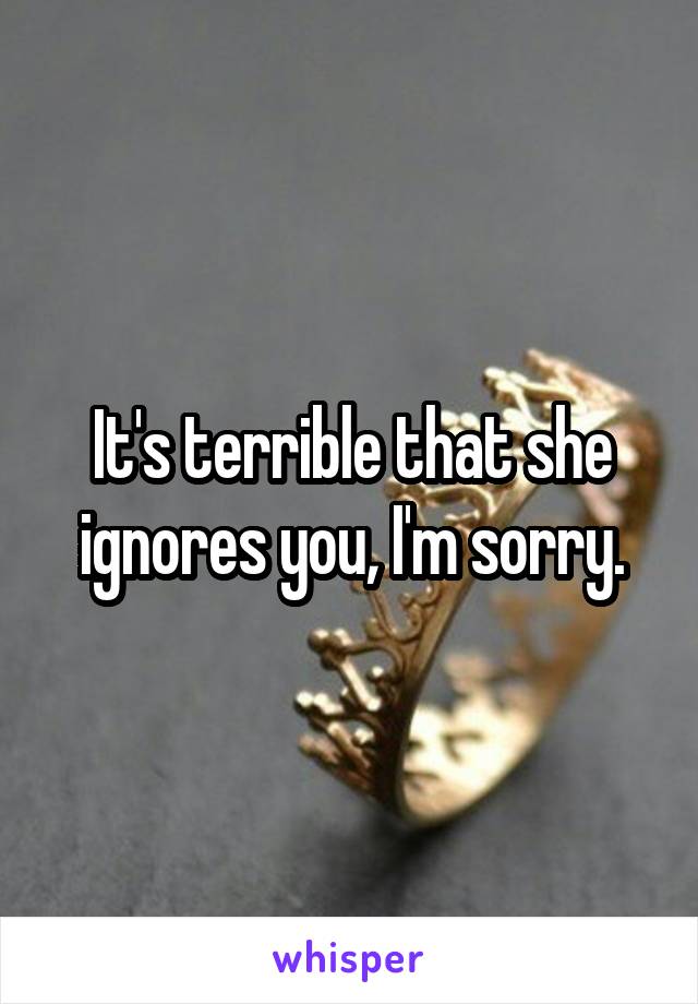 It's terrible that she ignores you, I'm sorry.