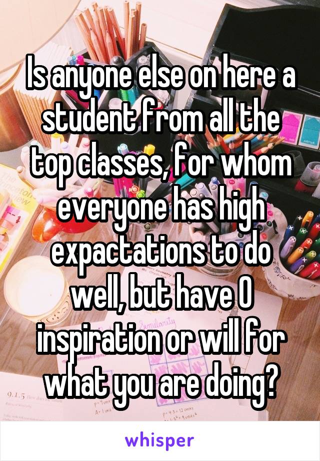 Is anyone else on here a student from all the top classes, for whom everyone has high expactations to do well, but have 0 inspiration or will for what you are doing?