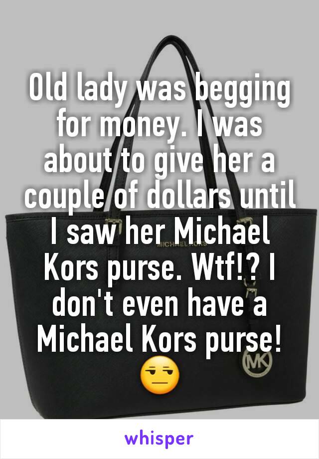 Old lady was begging for money. I was about to give her a couple of dollars until I saw her Michael Kors purse. Wtf!? I don't even have a Michael Kors purse! 😒