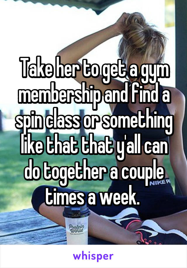 Take her to get a gym membership and find a spin class or something like that that y'all can do together a couple times a week. 
