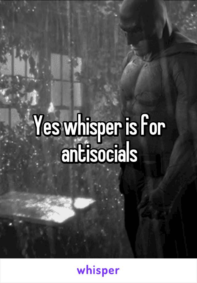 Yes whisper is for antisocials