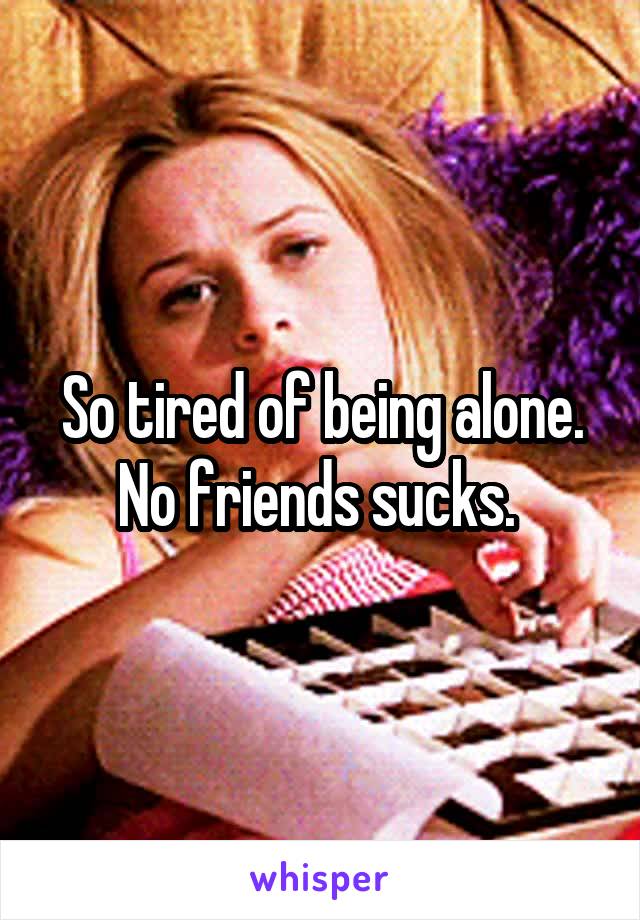 So tired of being alone. No friends sucks. 