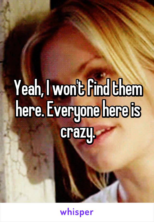 Yeah, I won't find them here. Everyone here is crazy.