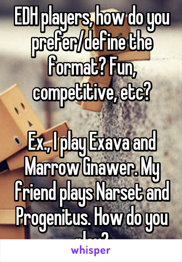 EDH players, how do you prefer/define the format? Fun, competitive, etc?

Ex., I play Exava and Marrow Gnawer. My friend plays Narset and Progenitus. How do you play?