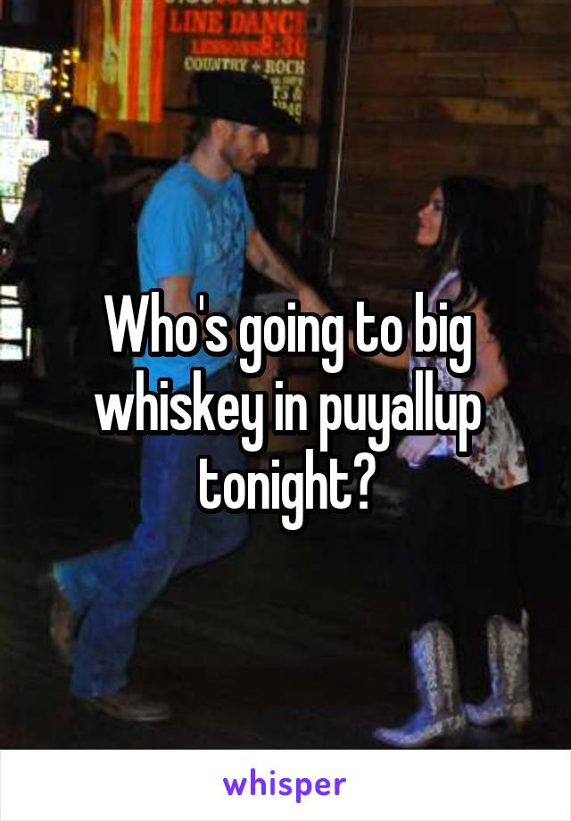 Who's going to big whiskey in puyallup tonight?