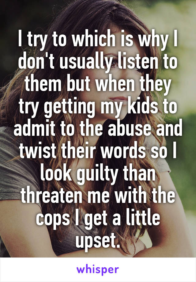 I try to which is why I don't usually listen to them but when they try getting my kids to admit to the abuse and twist their words so I look guilty than threaten me with the cops I get a little upset.