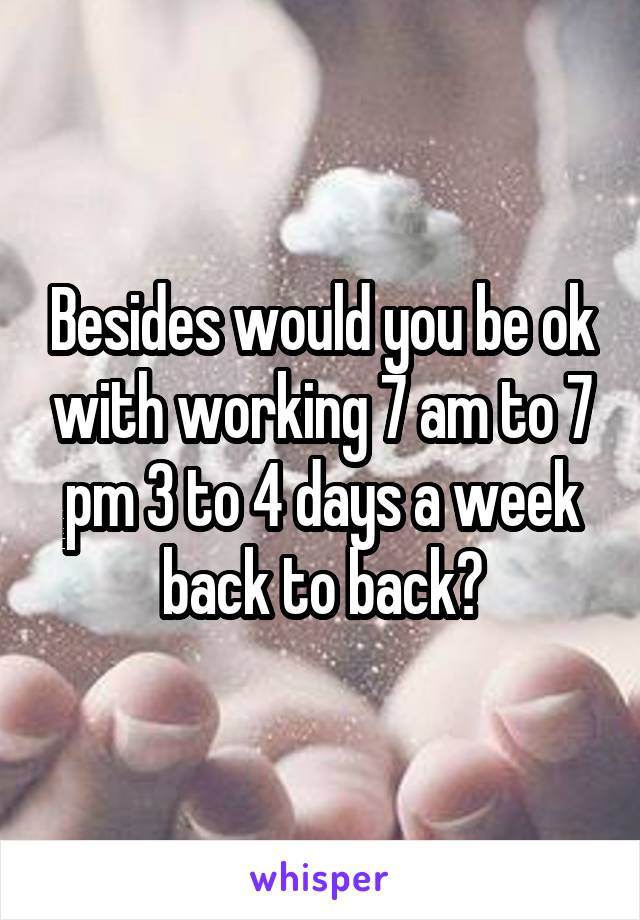 Besides would you be ok with working 7 am to 7 pm 3 to 4 days a week back to back?