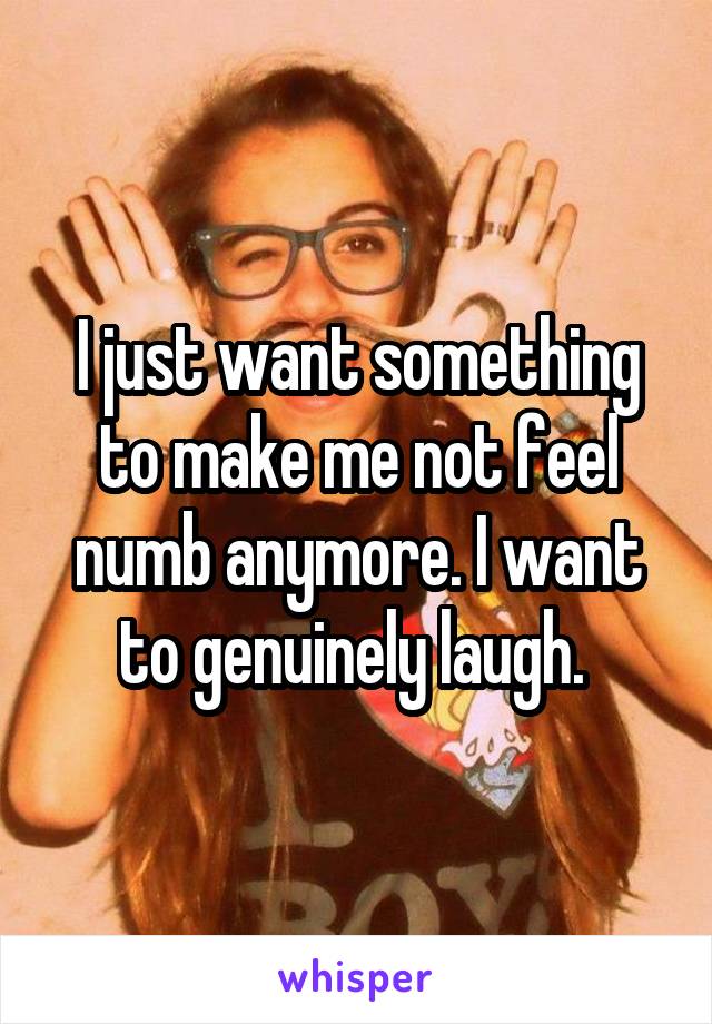 I just want something to make me not feel numb anymore. I want to genuinely laugh. 
