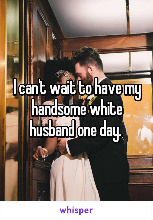 I can't wait to have my handsome white husband one day. 
