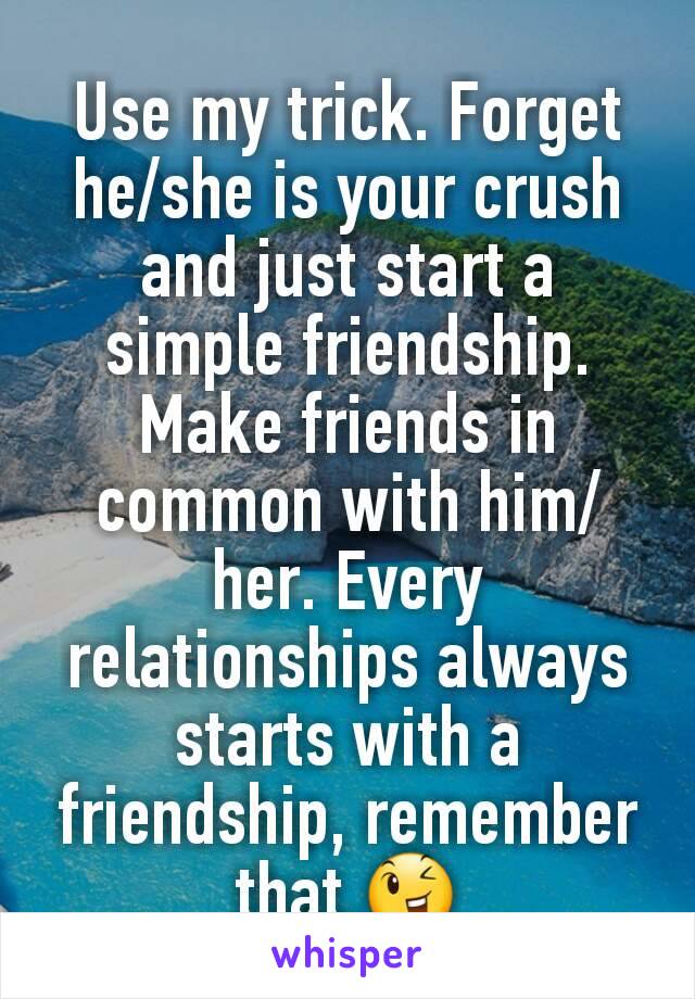 Use my trick. Forget he/she is your crush and just start a simple friendship. Make friends in common with him/her. Every relationships always starts with a friendship, remember that.😉