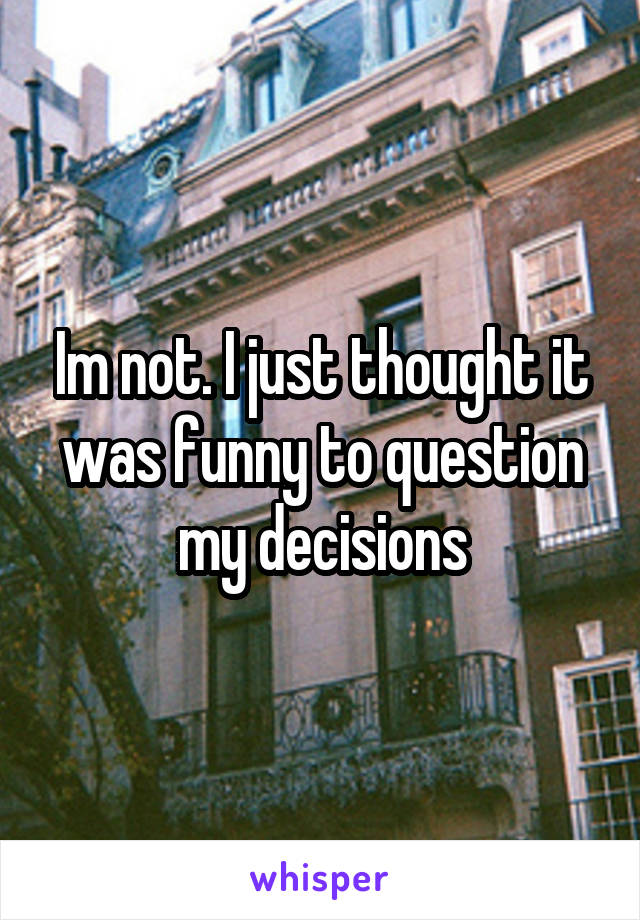 Im not. I just thought it was funny to question my decisions