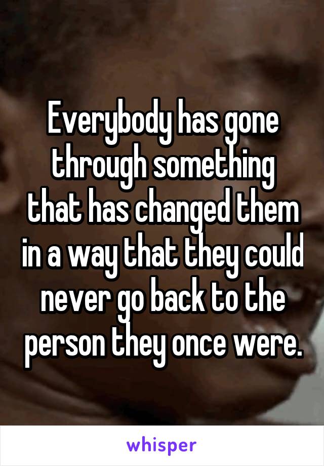 Everybody has gone through something that has changed them in a way that they could never go back to the person they once were.