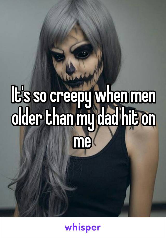 It's so creepy when men older than my dad hit on me 