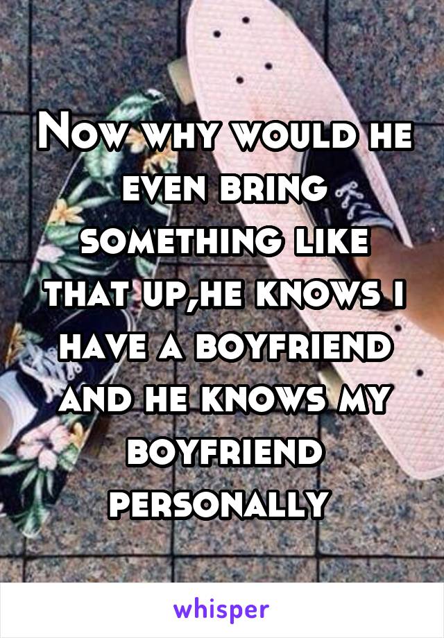 Now why would he even bring something like that up,he knows i have a boyfriend and he knows my boyfriend personally 