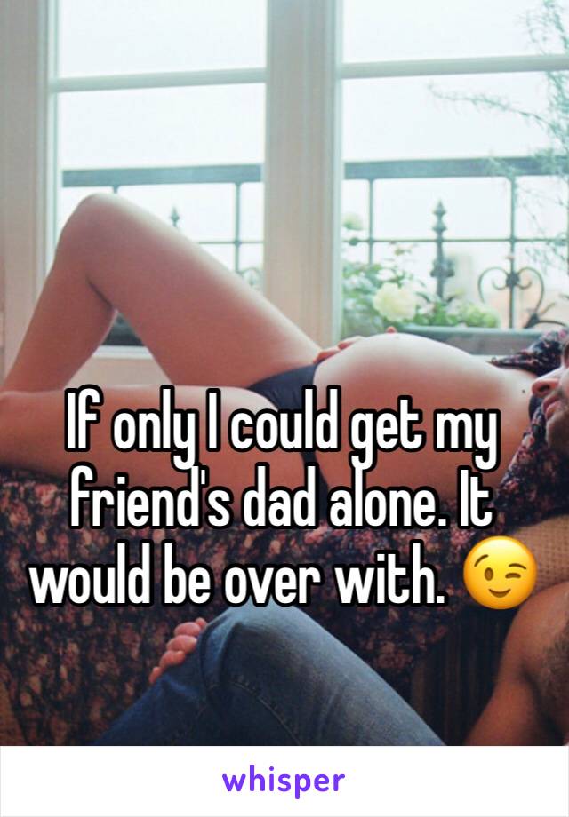 If only I could get my friend's dad alone. It would be over with. 😉