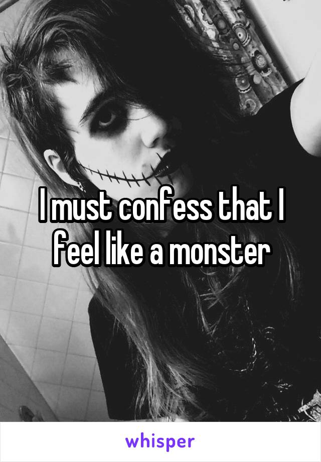 I must confess that I feel like a monster