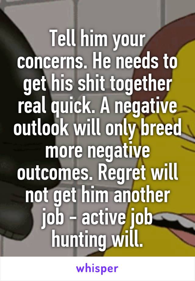 Tell him your concerns. He needs to get his shit together real quick. A negative outlook will only breed more negative outcomes. Regret will not get him another job - active job hunting will.