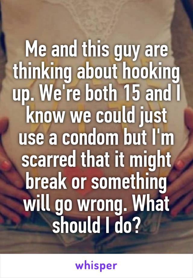 Me and this guy are thinking about hooking up. We're both 15 and I know we could just use a condom but I'm scarred that it might break or something will go wrong. What should I do?