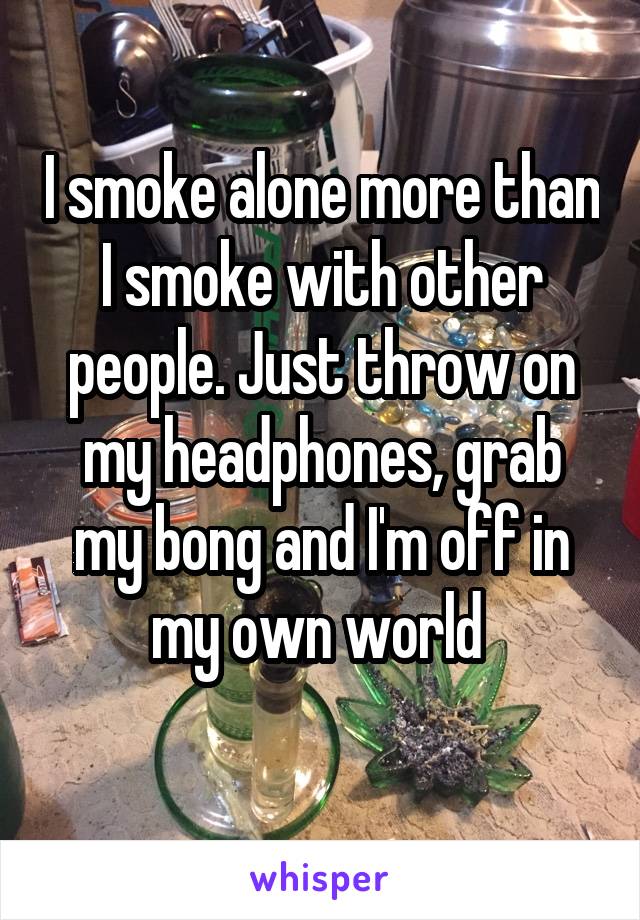 I smoke alone more than I smoke with other people. Just throw on my headphones, grab my bong and I'm off in my own world 
