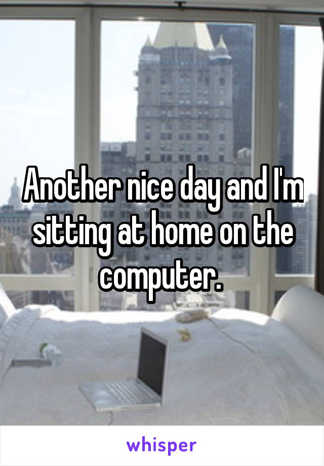 Another nice day and I'm sitting at home on the computer. 