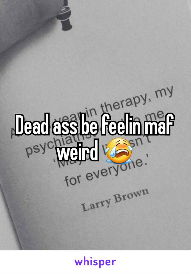 Dead ass be feelin maf weird 😭