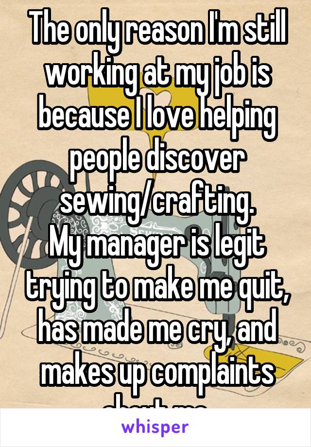 The only reason I'm still working at my job is because I love helping people discover sewing/crafting.
My manager is legit trying to make me quit, has made me cry, and makes up complaints about me.