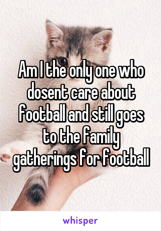 Am I the only one who dosent care about football and still goes to the family gatherings for football