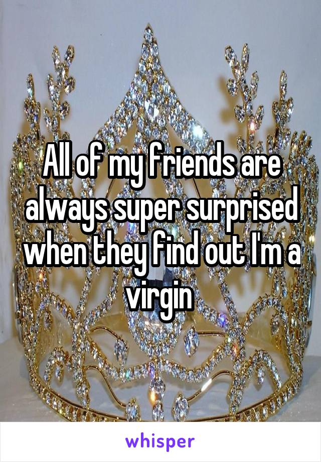 All of my friends are always super surprised when they find out I'm a virgin 