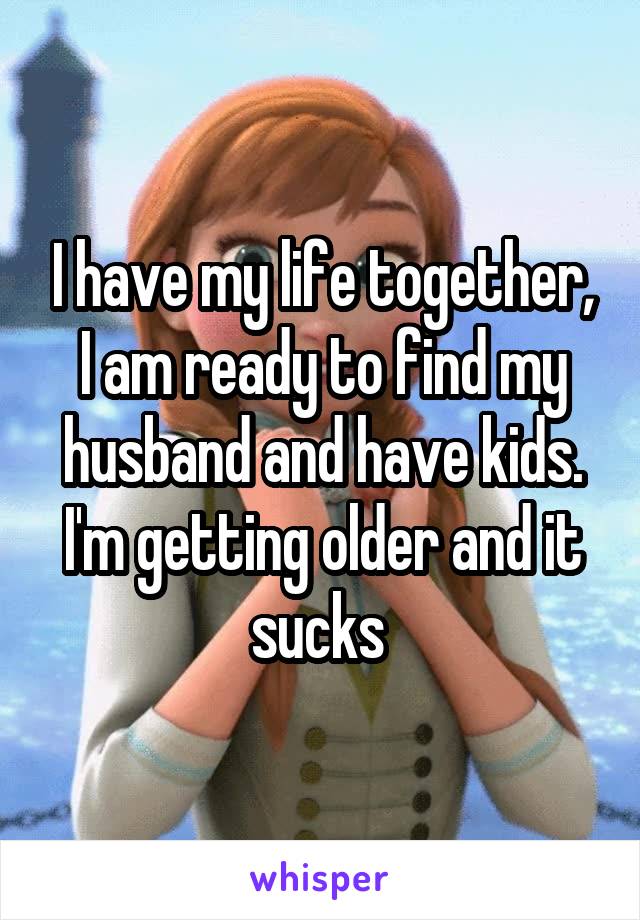 I have my life together, I am ready to find my husband and have kids. I'm getting older and it sucks 