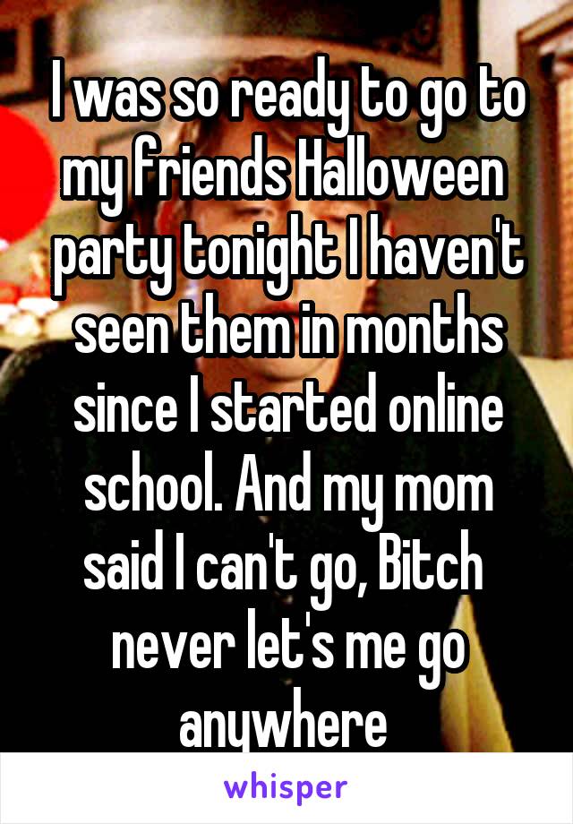 I was so ready to go to my friends Halloween  party tonight I haven't seen them in months since I started online school. And my mom said I can't go, Bitch  never let's me go anywhere 