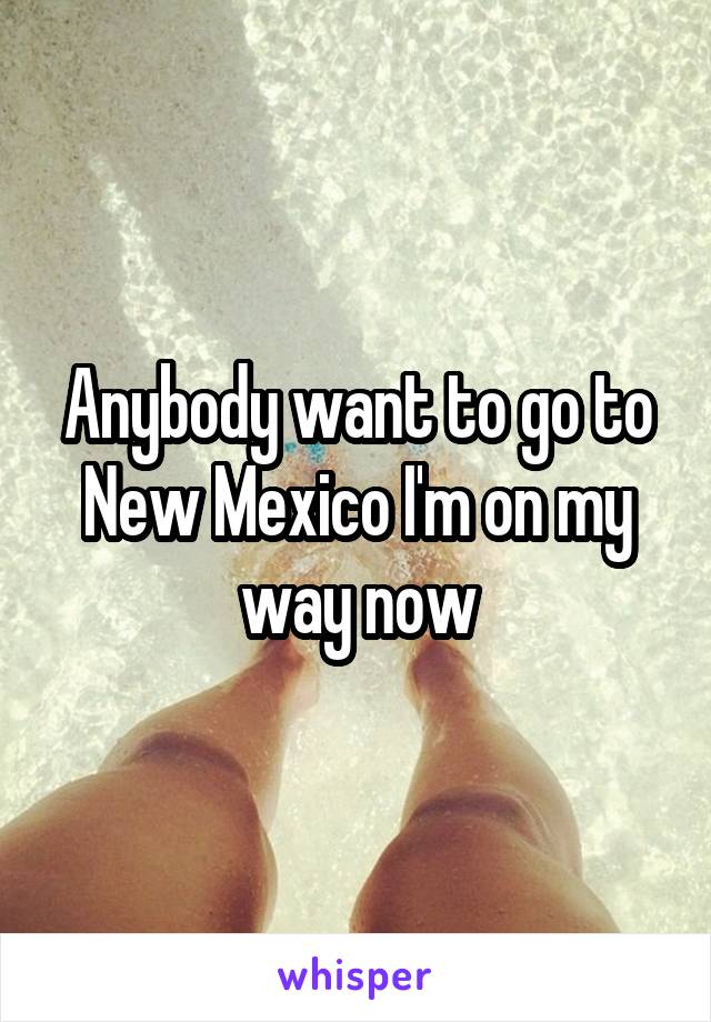 Anybody want to go to New Mexico I'm on my way now