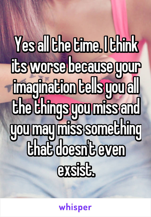 Yes all the time. I think its worse because your imagination tells you all the things you miss and you may miss something that doesn't even exsist.
