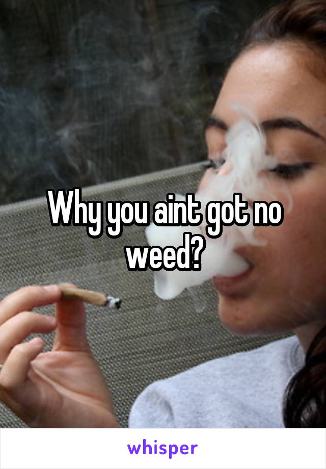 Why you aint got no weed?