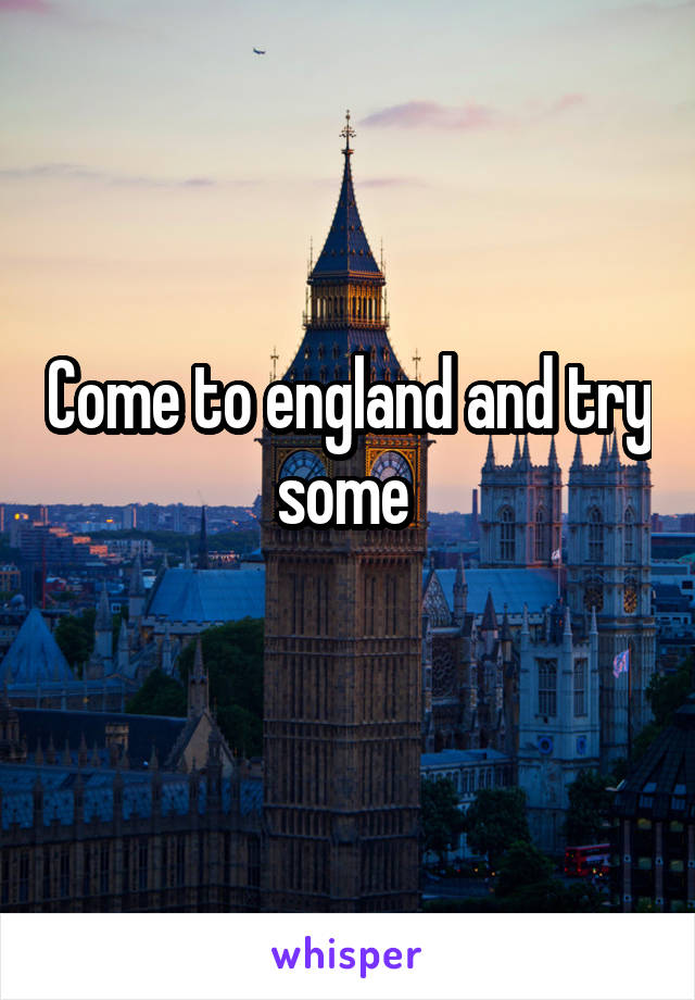 Come to england and try some 
