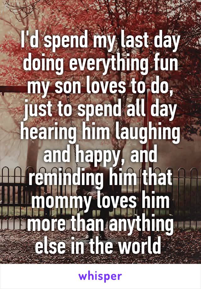I'd spend my last day doing everything fun my son loves to do, just to spend all day hearing him laughing and happy, and reminding him that mommy loves him more than anything else in the world 