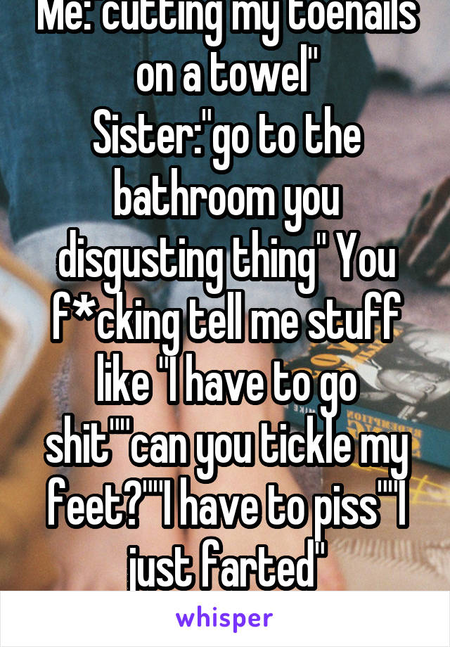 Me:"cutting my toenails on a towel"
Sister:"go to the bathroom you disgusting thing" You f*cking tell me stuff like "I have to go shit""can you tickle my feet?""I have to piss""I just farted"
