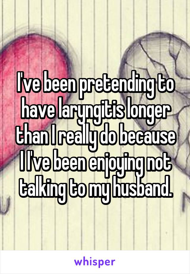 I've been pretending to have laryngitis longer than I really do because I I've been enjoying not talking to my husband.