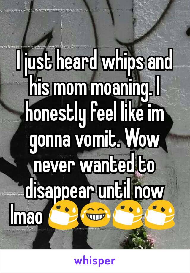 I just heard whips and his mom moaning. I honestly feel like im gonna vomit. Wow never wanted to disappear until now lmao 😷😂😷😷 