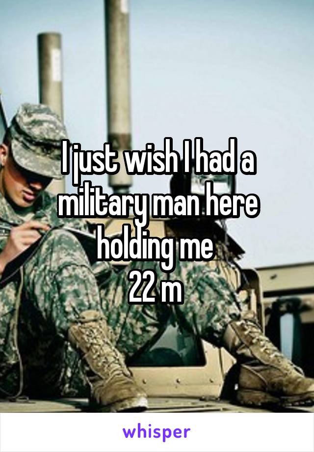 I just wish I had a military man here holding me 
22 m 